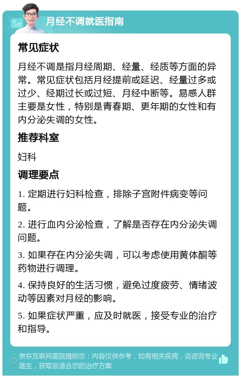 月经不调就医指南 常见症状 月经不调是指月经周期、经量、经质等方面的异常。常见症状包括月经提前或延迟、经量过多或过少、经期过长或过短、月经中断等。易感人群主要是女性，特别是青春期、更年期的女性和有内分泌失调的女性。 推荐科室 妇科 调理要点 1. 定期进行妇科检查，排除子宫附件病变等问题。 2. 进行血内分泌检查，了解是否存在内分泌失调问题。 3. 如果存在内分泌失调，可以考虑使用黄体酮等药物进行调理。 4. 保持良好的生活习惯，避免过度疲劳、情绪波动等因素对月经的影响。 5. 如果症状严重，应及时就医，接受专业的治疗和指导。