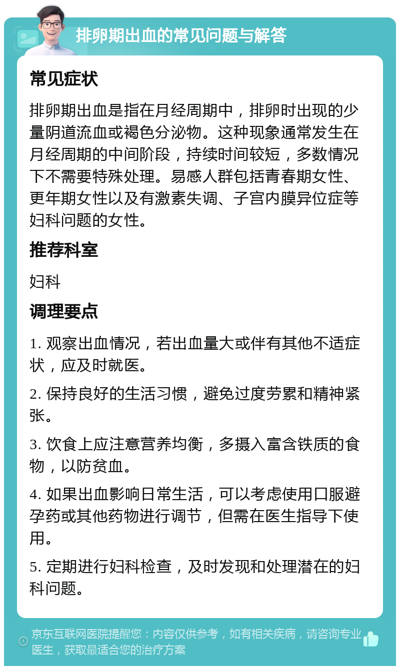 排卵期出血的常见问题与解答 常见症状 排卵期出血是指在月经周期中，排卵时出现的少量阴道流血或褐色分泌物。这种现象通常发生在月经周期的中间阶段，持续时间较短，多数情况下不需要特殊处理。易感人群包括青春期女性、更年期女性以及有激素失调、子宫内膜异位症等妇科问题的女性。 推荐科室 妇科 调理要点 1. 观察出血情况，若出血量大或伴有其他不适症状，应及时就医。 2. 保持良好的生活习惯，避免过度劳累和精神紧张。 3. 饮食上应注意营养均衡，多摄入富含铁质的食物，以防贫血。 4. 如果出血影响日常生活，可以考虑使用口服避孕药或其他药物进行调节，但需在医生指导下使用。 5. 定期进行妇科检查，及时发现和处理潜在的妇科问题。