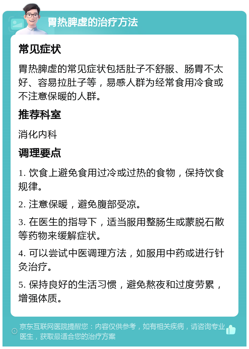 胃热脾虚的治疗方法 常见症状 胃热脾虚的常见症状包括肚子不舒服、肠胃不太好、容易拉肚子等，易感人群为经常食用冷食或不注意保暖的人群。 推荐科室 消化内科 调理要点 1. 饮食上避免食用过冷或过热的食物，保持饮食规律。 2. 注意保暖，避免腹部受凉。 3. 在医生的指导下，适当服用整肠生或蒙脱石散等药物来缓解症状。 4. 可以尝试中医调理方法，如服用中药或进行针灸治疗。 5. 保持良好的生活习惯，避免熬夜和过度劳累，增强体质。