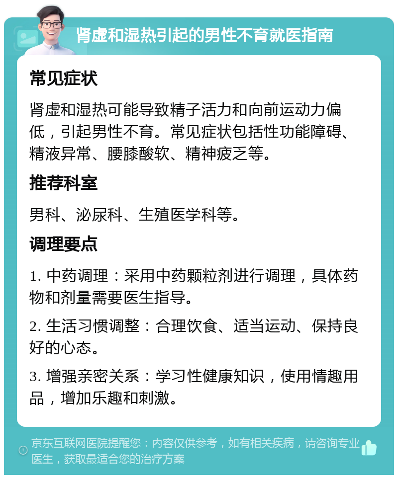 肾虚和湿热引起的男性不育就医指南 常见症状 肾虚和湿热可能导致精子活力和向前运动力偏低，引起男性不育。常见症状包括性功能障碍、精液异常、腰膝酸软、精神疲乏等。 推荐科室 男科、泌尿科、生殖医学科等。 调理要点 1. 中药调理：采用中药颗粒剂进行调理，具体药物和剂量需要医生指导。 2. 生活习惯调整：合理饮食、适当运动、保持良好的心态。 3. 增强亲密关系：学习性健康知识，使用情趣用品，增加乐趣和刺激。