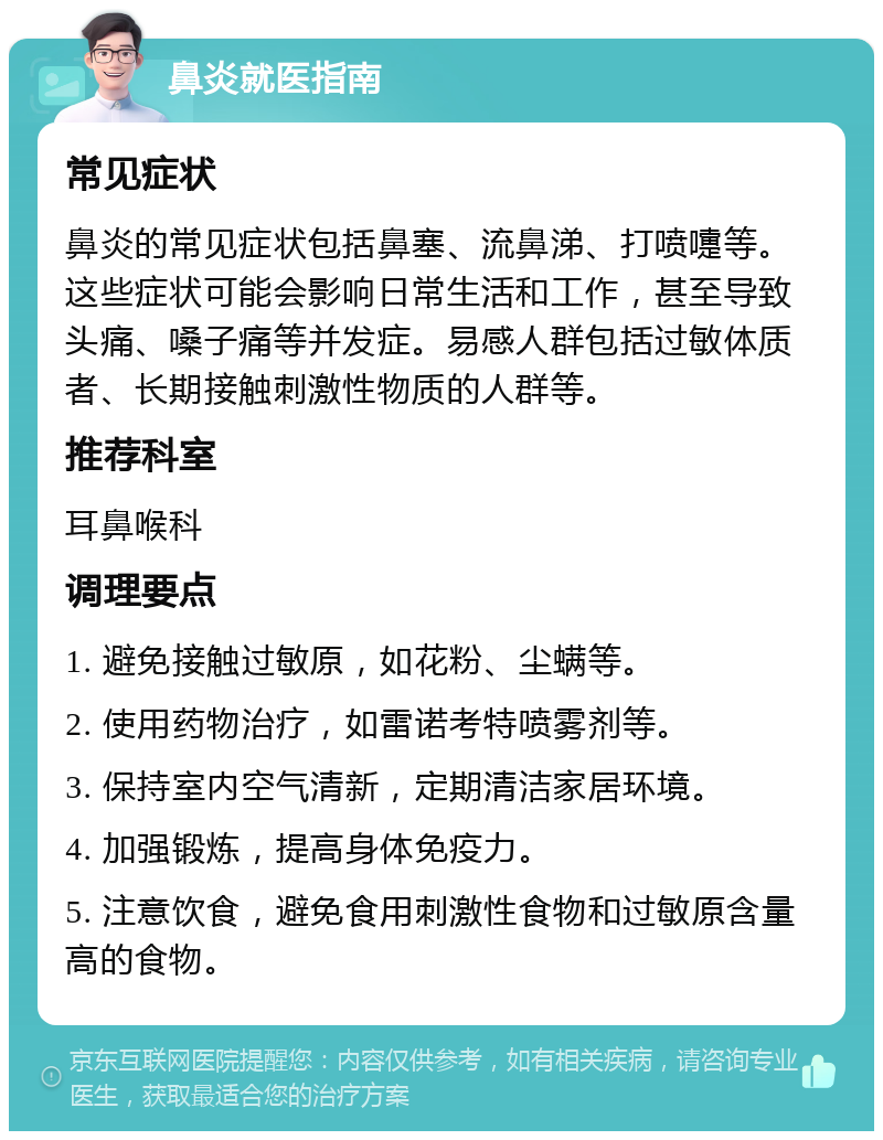 鼻炎就医指南 常见症状 鼻炎的常见症状包括鼻塞、流鼻涕、打喷嚏等。这些症状可能会影响日常生活和工作，甚至导致头痛、嗓子痛等并发症。易感人群包括过敏体质者、长期接触刺激性物质的人群等。 推荐科室 耳鼻喉科 调理要点 1. 避免接触过敏原，如花粉、尘螨等。 2. 使用药物治疗，如雷诺考特喷雾剂等。 3. 保持室内空气清新，定期清洁家居环境。 4. 加强锻炼，提高身体免疫力。 5. 注意饮食，避免食用刺激性食物和过敏原含量高的食物。