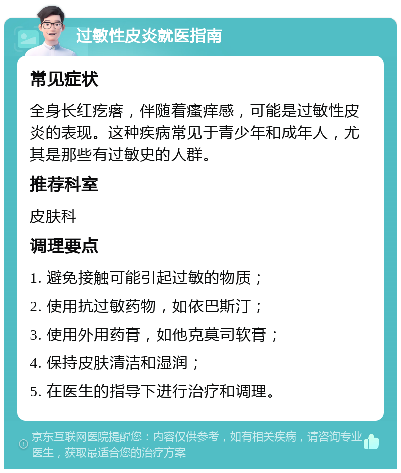 过敏性皮炎就医指南 常见症状 全身长红疙瘩，伴随着瘙痒感，可能是过敏性皮炎的表现。这种疾病常见于青少年和成年人，尤其是那些有过敏史的人群。 推荐科室 皮肤科 调理要点 1. 避免接触可能引起过敏的物质； 2. 使用抗过敏药物，如依巴斯汀； 3. 使用外用药膏，如他克莫司软膏； 4. 保持皮肤清洁和湿润； 5. 在医生的指导下进行治疗和调理。