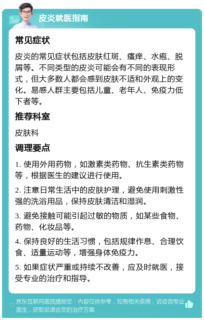 皮炎就医指南 常见症状 皮炎的常见症状包括皮肤红斑、瘙痒、水疱、脱屑等。不同类型的皮炎可能会有不同的表现形式，但大多数人都会感到皮肤不适和外观上的变化。易感人群主要包括儿童、老年人、免疫力低下者等。 推荐科室 皮肤科 调理要点 1. 使用外用药物，如激素类药物、抗生素类药物等，根据医生的建议进行使用。 2. 注意日常生活中的皮肤护理，避免使用刺激性强的洗浴用品，保持皮肤清洁和湿润。 3. 避免接触可能引起过敏的物质，如某些食物、药物、化妆品等。 4. 保持良好的生活习惯，包括规律作息、合理饮食、适量运动等，增强身体免疫力。 5. 如果症状严重或持续不改善，应及时就医，接受专业的治疗和指导。