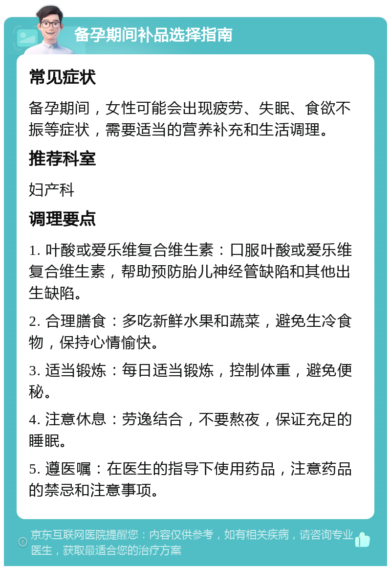 备孕期间补品选择指南 常见症状 备孕期间，女性可能会出现疲劳、失眠、食欲不振等症状，需要适当的营养补充和生活调理。 推荐科室 妇产科 调理要点 1. 叶酸或爱乐维复合维生素：口服叶酸或爱乐维复合维生素，帮助预防胎儿神经管缺陷和其他出生缺陷。 2. 合理膳食：多吃新鲜水果和蔬菜，避免生冷食物，保持心情愉快。 3. 适当锻炼：每日适当锻炼，控制体重，避免便秘。 4. 注意休息：劳逸结合，不要熬夜，保证充足的睡眠。 5. 遵医嘱：在医生的指导下使用药品，注意药品的禁忌和注意事项。