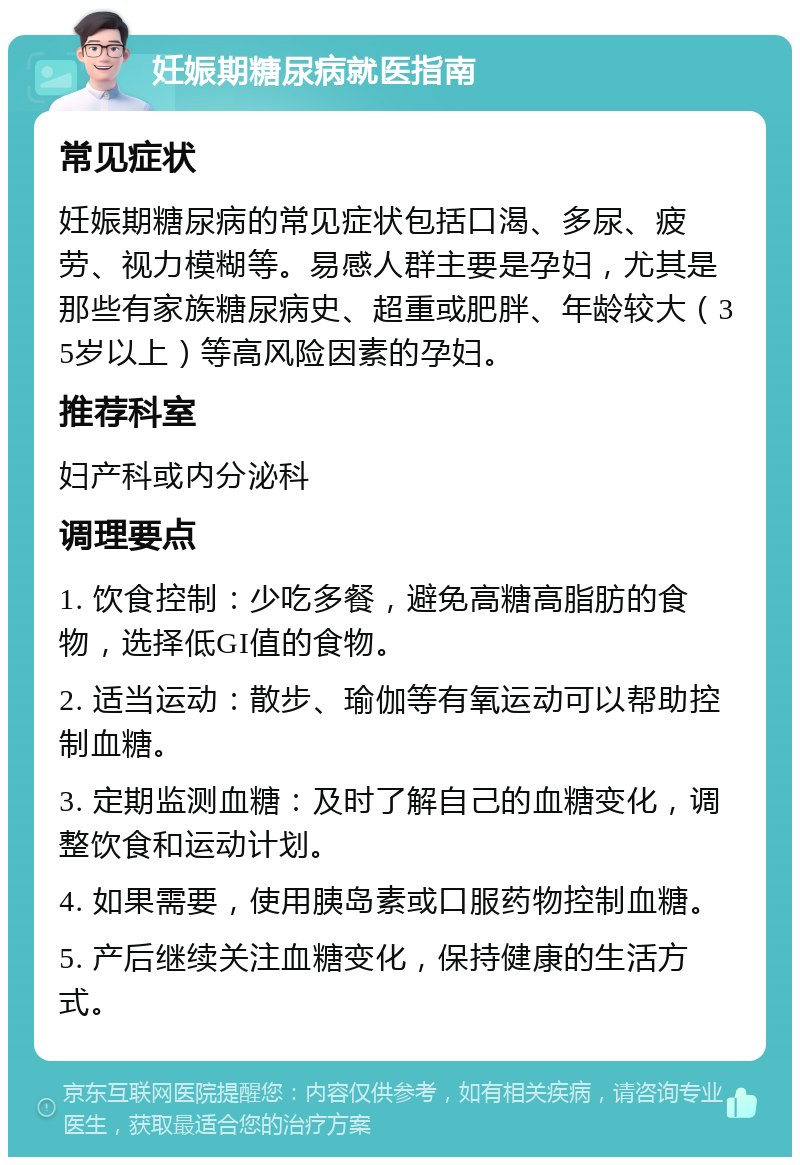 妊娠期糖尿病就医指南 常见症状 妊娠期糖尿病的常见症状包括口渴、多尿、疲劳、视力模糊等。易感人群主要是孕妇，尤其是那些有家族糖尿病史、超重或肥胖、年龄较大（35岁以上）等高风险因素的孕妇。 推荐科室 妇产科或内分泌科 调理要点 1. 饮食控制：少吃多餐，避免高糖高脂肪的食物，选择低GI值的食物。 2. 适当运动：散步、瑜伽等有氧运动可以帮助控制血糖。 3. 定期监测血糖：及时了解自己的血糖变化，调整饮食和运动计划。 4. 如果需要，使用胰岛素或口服药物控制血糖。 5. 产后继续关注血糖变化，保持健康的生活方式。