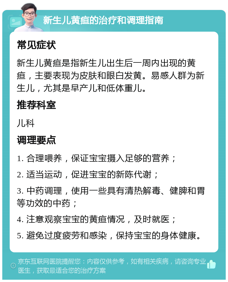 新生儿黄疸的治疗和调理指南 常见症状 新生儿黄疸是指新生儿出生后一周内出现的黄疸，主要表现为皮肤和眼白发黄。易感人群为新生儿，尤其是早产儿和低体重儿。 推荐科室 儿科 调理要点 1. 合理喂养，保证宝宝摄入足够的营养； 2. 适当运动，促进宝宝的新陈代谢； 3. 中药调理，使用一些具有清热解毒、健脾和胃等功效的中药； 4. 注意观察宝宝的黄疸情况，及时就医； 5. 避免过度疲劳和感染，保持宝宝的身体健康。