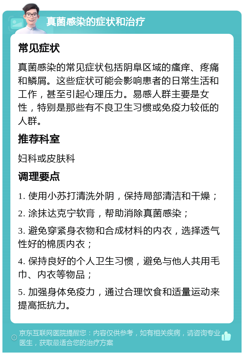 真菌感染的症状和治疗 常见症状 真菌感染的常见症状包括阴阜区域的瘙痒、疼痛和鳞屑。这些症状可能会影响患者的日常生活和工作，甚至引起心理压力。易感人群主要是女性，特别是那些有不良卫生习惯或免疫力较低的人群。 推荐科室 妇科或皮肤科 调理要点 1. 使用小苏打清洗外阴，保持局部清洁和干燥； 2. 涂抹达克宁软膏，帮助消除真菌感染； 3. 避免穿紧身衣物和合成材料的内衣，选择透气性好的棉质内衣； 4. 保持良好的个人卫生习惯，避免与他人共用毛巾、内衣等物品； 5. 加强身体免疫力，通过合理饮食和适量运动来提高抵抗力。