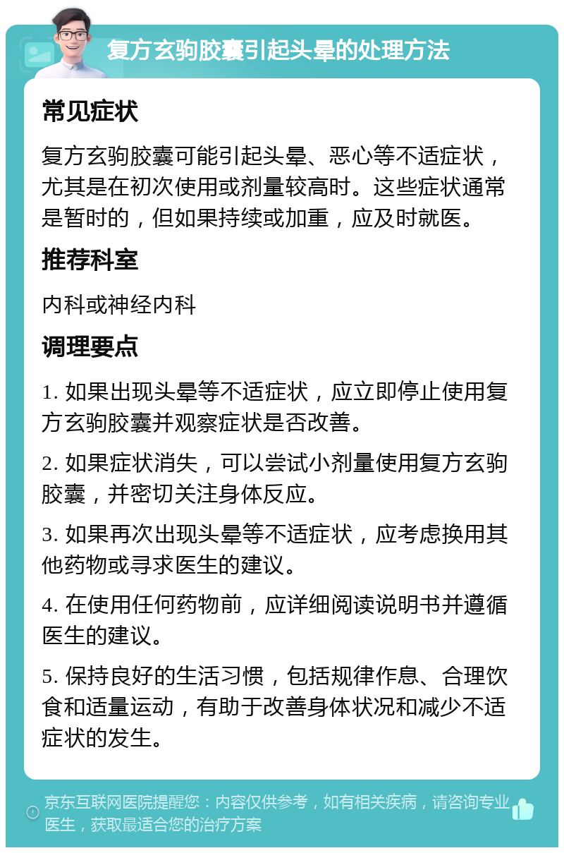 复方玄驹胶囊引起头晕的处理方法 常见症状 复方玄驹胶囊可能引起头晕、恶心等不适症状，尤其是在初次使用或剂量较高时。这些症状通常是暂时的，但如果持续或加重，应及时就医。 推荐科室 内科或神经内科 调理要点 1. 如果出现头晕等不适症状，应立即停止使用复方玄驹胶囊并观察症状是否改善。 2. 如果症状消失，可以尝试小剂量使用复方玄驹胶囊，并密切关注身体反应。 3. 如果再次出现头晕等不适症状，应考虑换用其他药物或寻求医生的建议。 4. 在使用任何药物前，应详细阅读说明书并遵循医生的建议。 5. 保持良好的生活习惯，包括规律作息、合理饮食和适量运动，有助于改善身体状况和减少不适症状的发生。