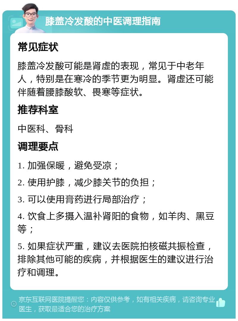 膝盖冷发酸的中医调理指南 常见症状 膝盖冷发酸可能是肾虚的表现，常见于中老年人，特别是在寒冷的季节更为明显。肾虚还可能伴随着腰膝酸软、畏寒等症状。 推荐科室 中医科、骨科 调理要点 1. 加强保暖，避免受凉； 2. 使用护膝，减少膝关节的负担； 3. 可以使用膏药进行局部治疗； 4. 饮食上多摄入温补肾阳的食物，如羊肉、黑豆等； 5. 如果症状严重，建议去医院拍核磁共振检查，排除其他可能的疾病，并根据医生的建议进行治疗和调理。