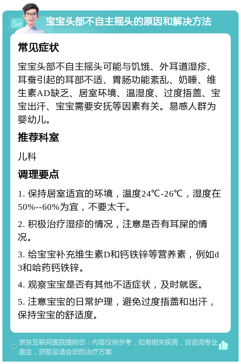 宝宝头部不自主摇头的原因和解决方法 常见症状 宝宝头部不自主摇头可能与饥饿、外耳道湿疹、耳蚕引起的耳部不适、胃肠功能紊乱、奶睡、维生素AD缺乏、居室环境、温湿度、过度捂盖、宝宝出汗、宝宝需要安抚等因素有关。易感人群为婴幼儿。 推荐科室 儿科 调理要点 1. 保持居室适宜的环境，温度24℃-26℃，湿度在50%--60%为宜，不要太干。 2. 积极治疗湿疹的情况，注意是否有耳屎的情况。 3. 给宝宝补充维生素D和钙铁锌等营养素，例如d3和哈药钙铁锌。 4. 观察宝宝是否有其他不适症状，及时就医。 5. 注意宝宝的日常护理，避免过度捂盖和出汗，保持宝宝的舒适度。