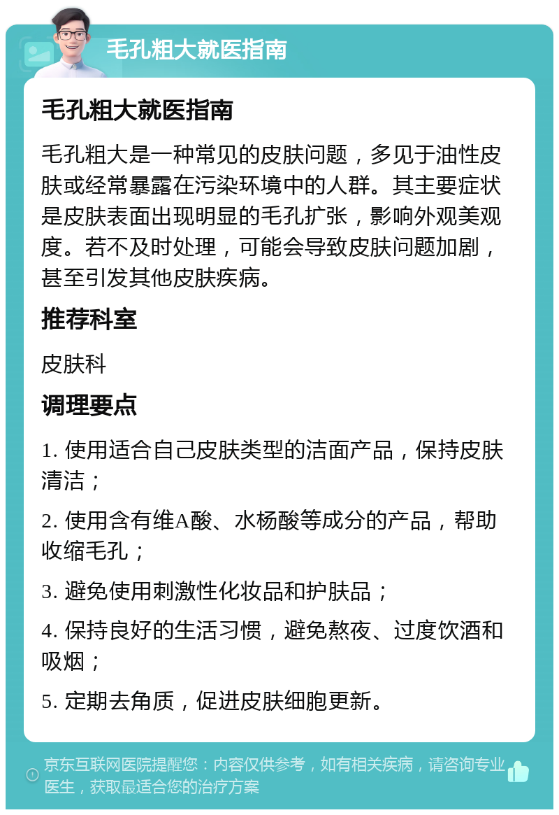 毛孔粗大就医指南 毛孔粗大就医指南 毛孔粗大是一种常见的皮肤问题，多见于油性皮肤或经常暴露在污染环境中的人群。其主要症状是皮肤表面出现明显的毛孔扩张，影响外观美观度。若不及时处理，可能会导致皮肤问题加剧，甚至引发其他皮肤疾病。 推荐科室 皮肤科 调理要点 1. 使用适合自己皮肤类型的洁面产品，保持皮肤清洁； 2. 使用含有维A酸、水杨酸等成分的产品，帮助收缩毛孔； 3. 避免使用刺激性化妆品和护肤品； 4. 保持良好的生活习惯，避免熬夜、过度饮酒和吸烟； 5. 定期去角质，促进皮肤细胞更新。