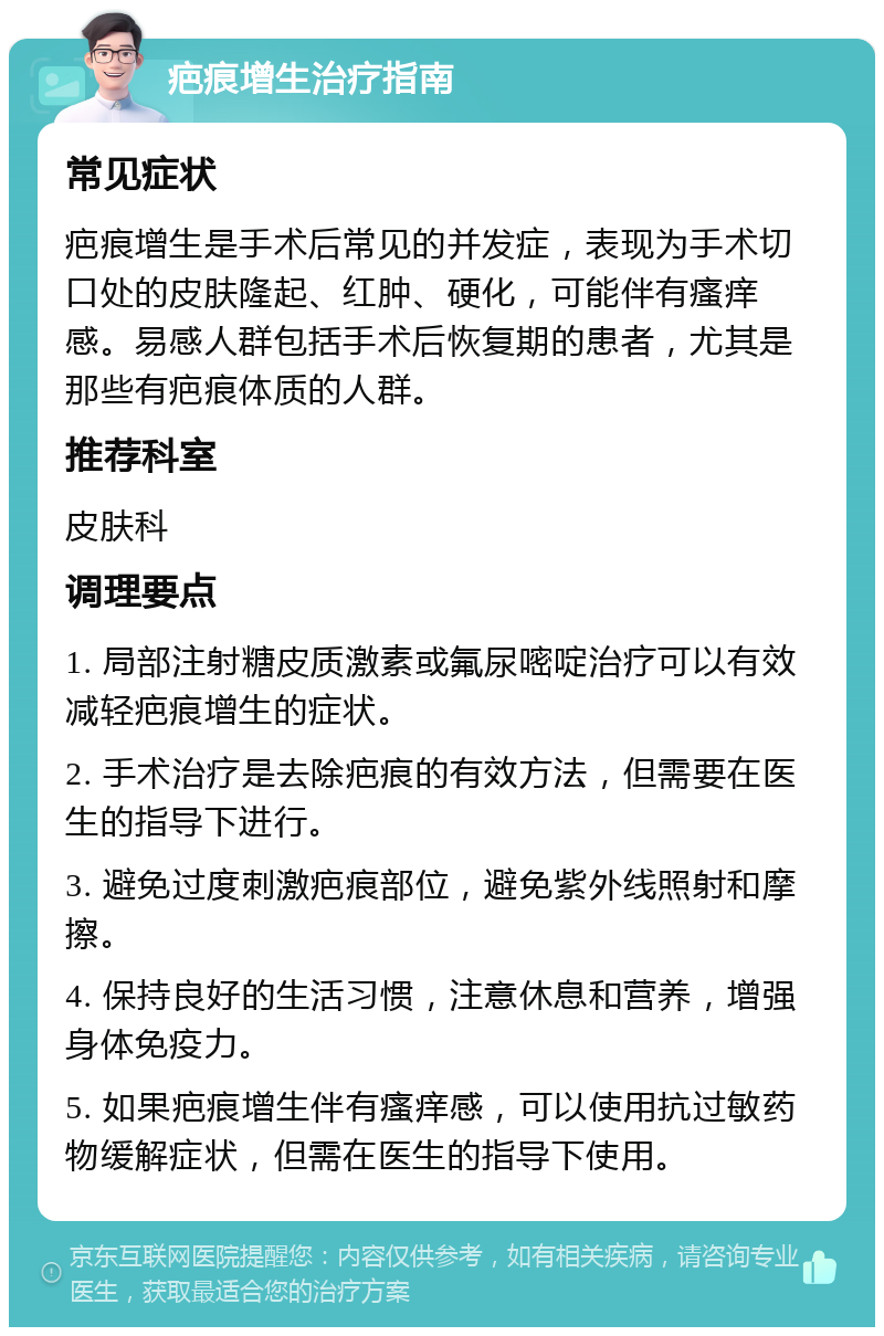 疤痕增生治疗指南 常见症状 疤痕增生是手术后常见的并发症，表现为手术切口处的皮肤隆起、红肿、硬化，可能伴有瘙痒感。易感人群包括手术后恢复期的患者，尤其是那些有疤痕体质的人群。 推荐科室 皮肤科 调理要点 1. 局部注射糖皮质激素或氟尿嘧啶治疗可以有效减轻疤痕增生的症状。 2. 手术治疗是去除疤痕的有效方法，但需要在医生的指导下进行。 3. 避免过度刺激疤痕部位，避免紫外线照射和摩擦。 4. 保持良好的生活习惯，注意休息和营养，增强身体免疫力。 5. 如果疤痕增生伴有瘙痒感，可以使用抗过敏药物缓解症状，但需在医生的指导下使用。