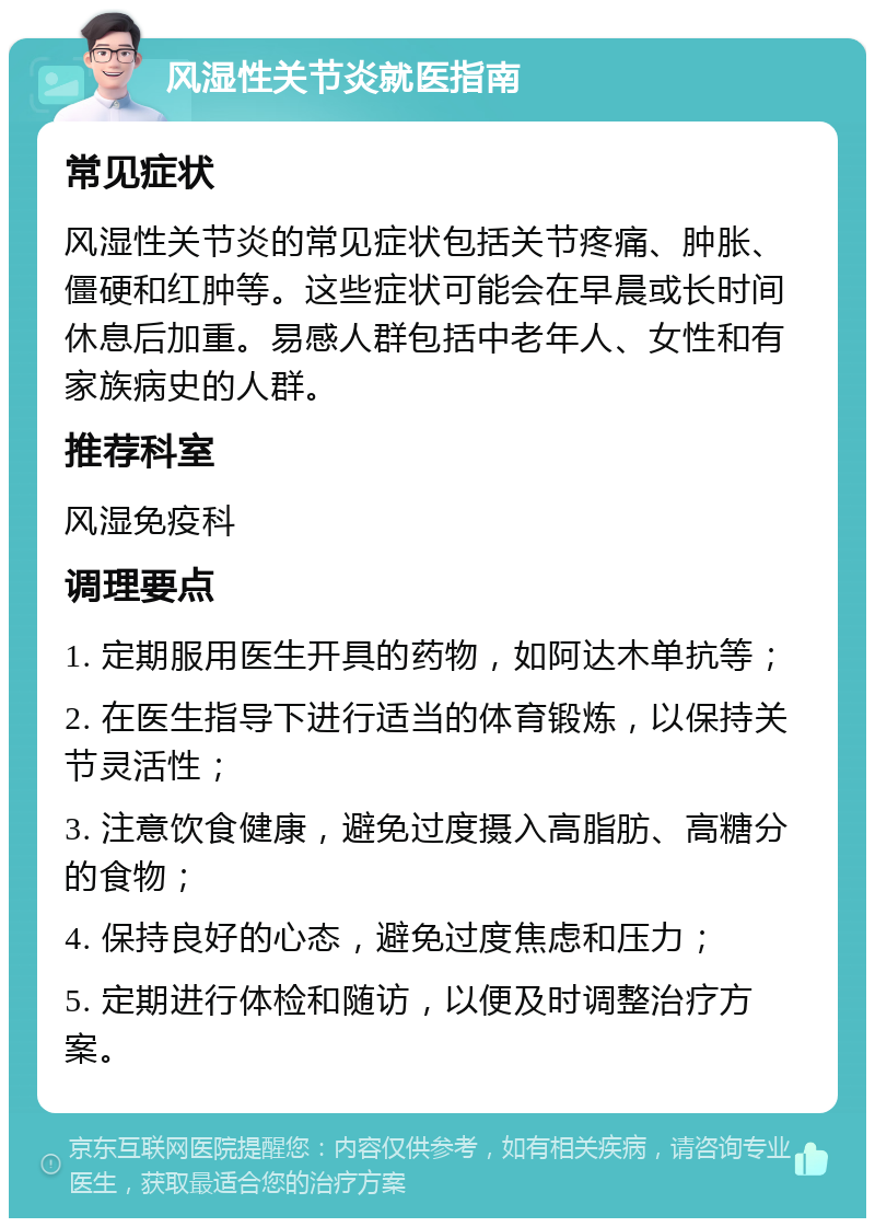 风湿性关节炎就医指南 常见症状 风湿性关节炎的常见症状包括关节疼痛、肿胀、僵硬和红肿等。这些症状可能会在早晨或长时间休息后加重。易感人群包括中老年人、女性和有家族病史的人群。 推荐科室 风湿免疫科 调理要点 1. 定期服用医生开具的药物，如阿达木单抗等； 2. 在医生指导下进行适当的体育锻炼，以保持关节灵活性； 3. 注意饮食健康，避免过度摄入高脂肪、高糖分的食物； 4. 保持良好的心态，避免过度焦虑和压力； 5. 定期进行体检和随访，以便及时调整治疗方案。