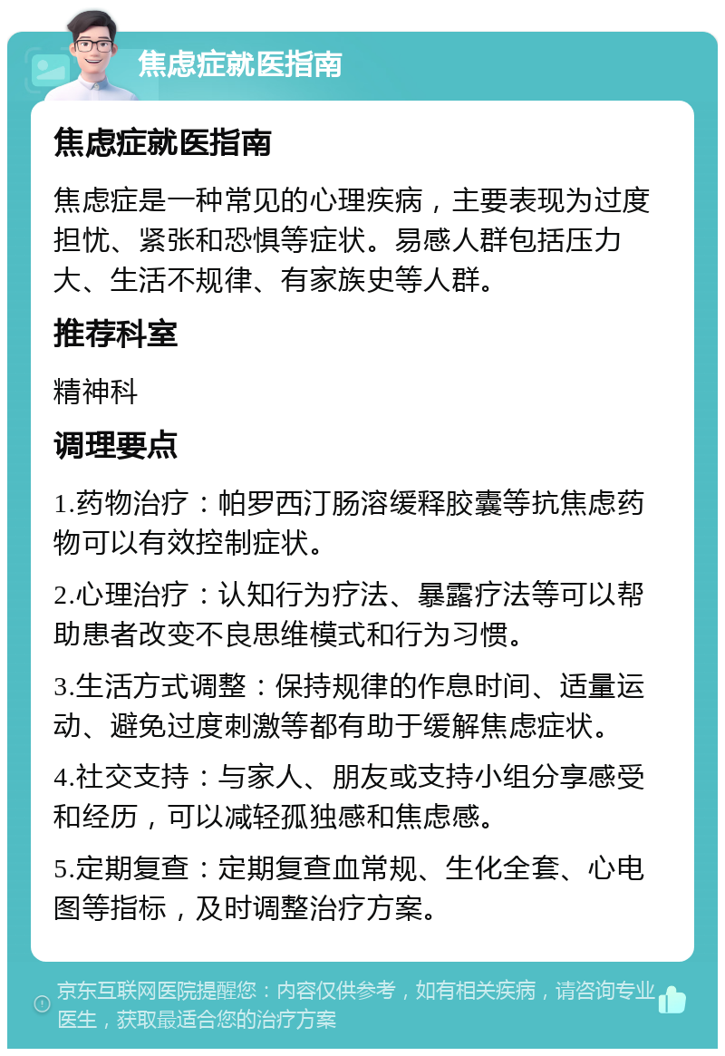 焦虑症就医指南 焦虑症就医指南 焦虑症是一种常见的心理疾病，主要表现为过度担忧、紧张和恐惧等症状。易感人群包括压力大、生活不规律、有家族史等人群。 推荐科室 精神科 调理要点 1.药物治疗：帕罗西汀肠溶缓释胶囊等抗焦虑药物可以有效控制症状。 2.心理治疗：认知行为疗法、暴露疗法等可以帮助患者改变不良思维模式和行为习惯。 3.生活方式调整：保持规律的作息时间、适量运动、避免过度刺激等都有助于缓解焦虑症状。 4.社交支持：与家人、朋友或支持小组分享感受和经历，可以减轻孤独感和焦虑感。 5.定期复查：定期复查血常规、生化全套、心电图等指标，及时调整治疗方案。