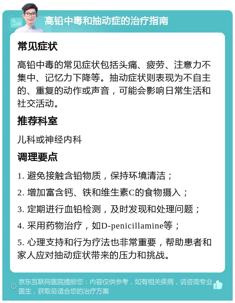 高铅中毒和抽动症的治疗指南 常见症状 高铅中毒的常见症状包括头痛、疲劳、注意力不集中、记忆力下降等。抽动症状则表现为不自主的、重复的动作或声音，可能会影响日常生活和社交活动。 推荐科室 儿科或神经内科 调理要点 1. 避免接触含铅物质，保持环境清洁； 2. 增加富含钙、铁和维生素C的食物摄入； 3. 定期进行血铅检测，及时发现和处理问题； 4. 采用药物治疗，如D-penicillamine等； 5. 心理支持和行为疗法也非常重要，帮助患者和家人应对抽动症状带来的压力和挑战。