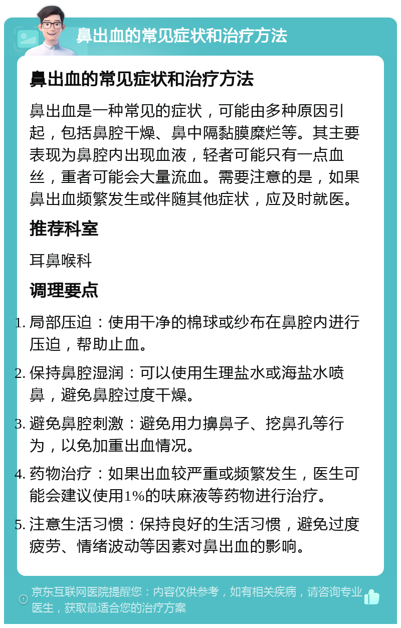 鼻出血的常见症状和治疗方法 鼻出血的常见症状和治疗方法 鼻出血是一种常见的症状，可能由多种原因引起，包括鼻腔干燥、鼻中隔黏膜糜烂等。其主要表现为鼻腔内出现血液，轻者可能只有一点血丝，重者可能会大量流血。需要注意的是，如果鼻出血频繁发生或伴随其他症状，应及时就医。 推荐科室 耳鼻喉科 调理要点 局部压迫：使用干净的棉球或纱布在鼻腔内进行压迫，帮助止血。 保持鼻腔湿润：可以使用生理盐水或海盐水喷鼻，避免鼻腔过度干燥。 避免鼻腔刺激：避免用力擤鼻子、挖鼻孔等行为，以免加重出血情况。 药物治疗：如果出血较严重或频繁发生，医生可能会建议使用1%的呋麻液等药物进行治疗。 注意生活习惯：保持良好的生活习惯，避免过度疲劳、情绪波动等因素对鼻出血的影响。