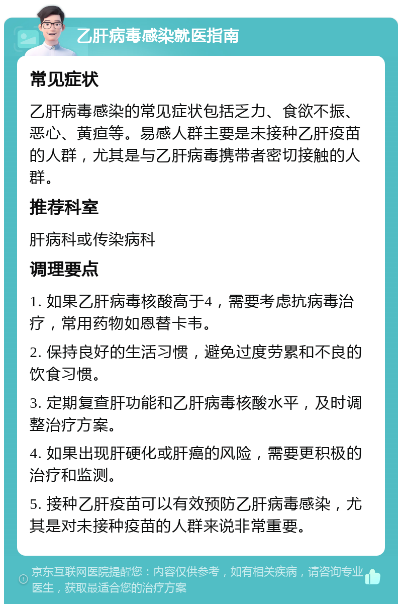 乙肝病毒感染就医指南 常见症状 乙肝病毒感染的常见症状包括乏力、食欲不振、恶心、黄疸等。易感人群主要是未接种乙肝疫苗的人群，尤其是与乙肝病毒携带者密切接触的人群。 推荐科室 肝病科或传染病科 调理要点 1. 如果乙肝病毒核酸高于4，需要考虑抗病毒治疗，常用药物如恩替卡韦。 2. 保持良好的生活习惯，避免过度劳累和不良的饮食习惯。 3. 定期复查肝功能和乙肝病毒核酸水平，及时调整治疗方案。 4. 如果出现肝硬化或肝癌的风险，需要更积极的治疗和监测。 5. 接种乙肝疫苗可以有效预防乙肝病毒感染，尤其是对未接种疫苗的人群来说非常重要。