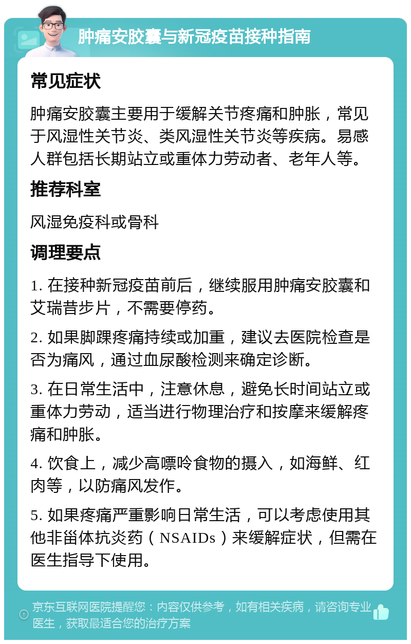 肿痛安胶囊与新冠疫苗接种指南 常见症状 肿痛安胶囊主要用于缓解关节疼痛和肿胀，常见于风湿性关节炎、类风湿性关节炎等疾病。易感人群包括长期站立或重体力劳动者、老年人等。 推荐科室 风湿免疫科或骨科 调理要点 1. 在接种新冠疫苗前后，继续服用肿痛安胶囊和艾瑞昔步片，不需要停药。 2. 如果脚踝疼痛持续或加重，建议去医院检查是否为痛风，通过血尿酸检测来确定诊断。 3. 在日常生活中，注意休息，避免长时间站立或重体力劳动，适当进行物理治疗和按摩来缓解疼痛和肿胀。 4. 饮食上，减少高嘌呤食物的摄入，如海鲜、红肉等，以防痛风发作。 5. 如果疼痛严重影响日常生活，可以考虑使用其他非甾体抗炎药（NSAIDs）来缓解症状，但需在医生指导下使用。