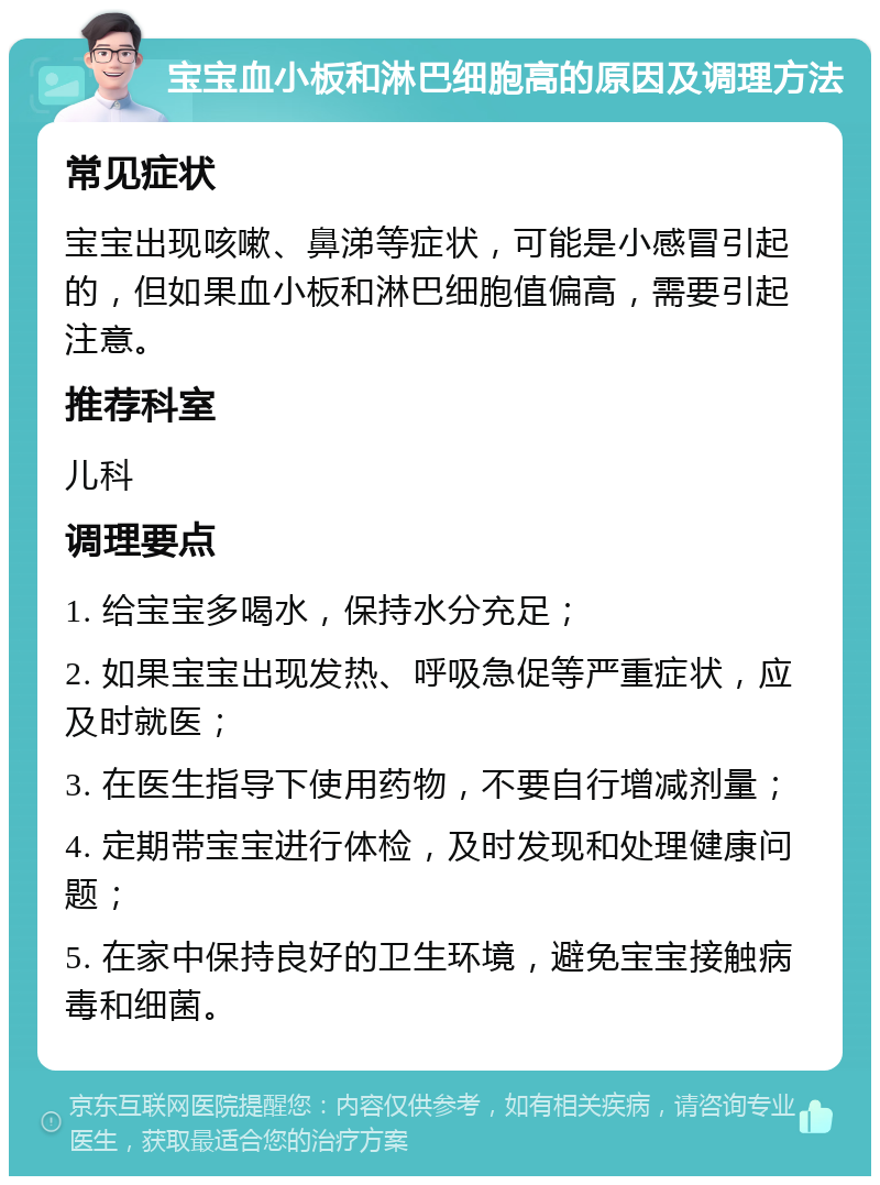 宝宝血小板和淋巴细胞高的原因及调理方法 常见症状 宝宝出现咳嗽、鼻涕等症状，可能是小感冒引起的，但如果血小板和淋巴细胞值偏高，需要引起注意。 推荐科室 儿科 调理要点 1. 给宝宝多喝水，保持水分充足； 2. 如果宝宝出现发热、呼吸急促等严重症状，应及时就医； 3. 在医生指导下使用药物，不要自行增减剂量； 4. 定期带宝宝进行体检，及时发现和处理健康问题； 5. 在家中保持良好的卫生环境，避免宝宝接触病毒和细菌。