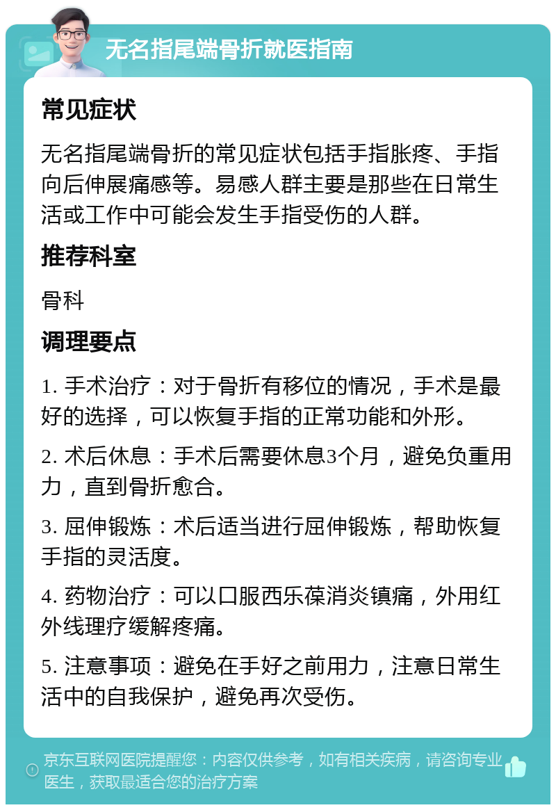 无名指尾端骨折就医指南 常见症状 无名指尾端骨折的常见症状包括手指胀疼、手指向后伸展痛感等。易感人群主要是那些在日常生活或工作中可能会发生手指受伤的人群。 推荐科室 骨科 调理要点 1. 手术治疗：对于骨折有移位的情况，手术是最好的选择，可以恢复手指的正常功能和外形。 2. 术后休息：手术后需要休息3个月，避免负重用力，直到骨折愈合。 3. 屈伸锻炼：术后适当进行屈伸锻炼，帮助恢复手指的灵活度。 4. 药物治疗：可以口服西乐葆消炎镇痛，外用红外线理疗缓解疼痛。 5. 注意事项：避免在手好之前用力，注意日常生活中的自我保护，避免再次受伤。