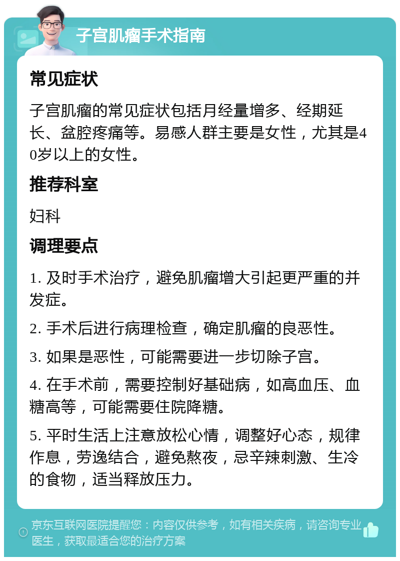 子宫肌瘤手术指南 常见症状 子宫肌瘤的常见症状包括月经量增多、经期延长、盆腔疼痛等。易感人群主要是女性，尤其是40岁以上的女性。 推荐科室 妇科 调理要点 1. 及时手术治疗，避免肌瘤增大引起更严重的并发症。 2. 手术后进行病理检查，确定肌瘤的良恶性。 3. 如果是恶性，可能需要进一步切除子宫。 4. 在手术前，需要控制好基础病，如高血压、血糖高等，可能需要住院降糖。 5. 平时生活上注意放松心情，调整好心态，规律作息，劳逸结合，避免熬夜，忌辛辣刺激、生冷的食物，适当释放压力。