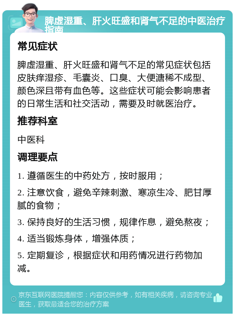 脾虚湿重、肝火旺盛和肾气不足的中医治疗指南 常见症状 脾虚湿重、肝火旺盛和肾气不足的常见症状包括皮肤痒湿疹、毛囊炎、口臭、大便溏稀不成型、颜色深且带有血色等。这些症状可能会影响患者的日常生活和社交活动，需要及时就医治疗。 推荐科室 中医科 调理要点 1. 遵循医生的中药处方，按时服用； 2. 注意饮食，避免辛辣刺激、寒凉生冷、肥甘厚腻的食物； 3. 保持良好的生活习惯，规律作息，避免熬夜； 4. 适当锻炼身体，增强体质； 5. 定期复诊，根据症状和用药情况进行药物加减。