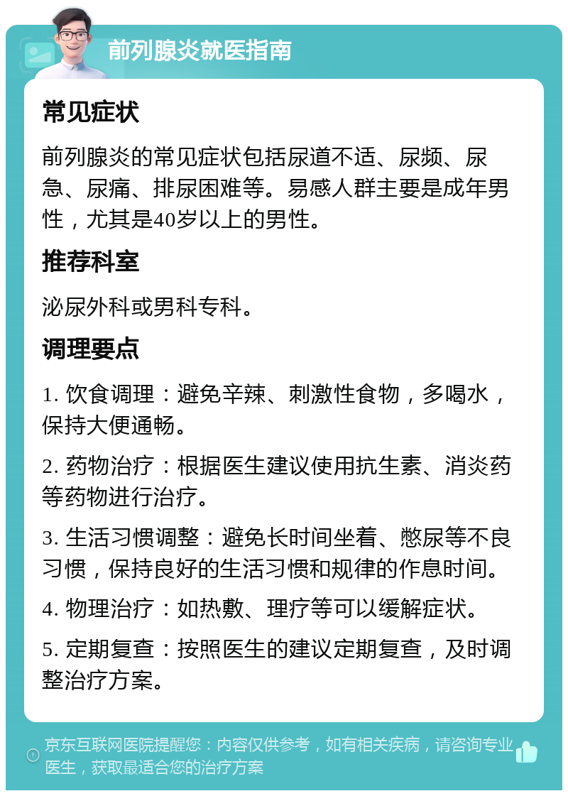 前列腺炎就医指南 常见症状 前列腺炎的常见症状包括尿道不适、尿频、尿急、尿痛、排尿困难等。易感人群主要是成年男性，尤其是40岁以上的男性。 推荐科室 泌尿外科或男科专科。 调理要点 1. 饮食调理：避免辛辣、刺激性食物，多喝水，保持大便通畅。 2. 药物治疗：根据医生建议使用抗生素、消炎药等药物进行治疗。 3. 生活习惯调整：避免长时间坐着、憋尿等不良习惯，保持良好的生活习惯和规律的作息时间。 4. 物理治疗：如热敷、理疗等可以缓解症状。 5. 定期复查：按照医生的建议定期复查，及时调整治疗方案。