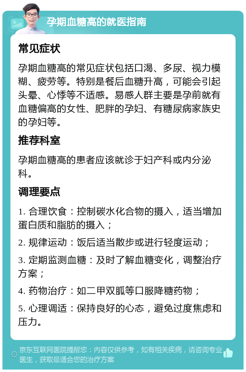 孕期血糖高的就医指南 常见症状 孕期血糖高的常见症状包括口渴、多尿、视力模糊、疲劳等。特别是餐后血糖升高，可能会引起头晕、心悸等不适感。易感人群主要是孕前就有血糖偏高的女性、肥胖的孕妇、有糖尿病家族史的孕妇等。 推荐科室 孕期血糖高的患者应该就诊于妇产科或内分泌科。 调理要点 1. 合理饮食：控制碳水化合物的摄入，适当增加蛋白质和脂肪的摄入； 2. 规律运动：饭后适当散步或进行轻度运动； 3. 定期监测血糖：及时了解血糖变化，调整治疗方案； 4. 药物治疗：如二甲双胍等口服降糖药物； 5. 心理调适：保持良好的心态，避免过度焦虑和压力。