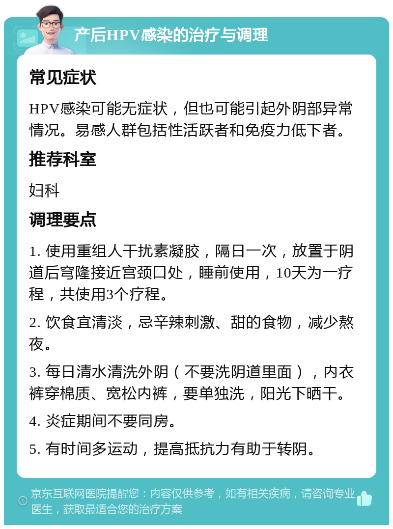 产后HPV感染的治疗与调理 常见症状 HPV感染可能无症状，但也可能引起外阴部异常情况。易感人群包括性活跃者和免疫力低下者。 推荐科室 妇科 调理要点 1. 使用重组人干扰素凝胶，隔日一次，放置于阴道后穹隆接近宫颈口处，睡前使用，10天为一疗程，共使用3个疗程。 2. 饮食宜清淡，忌辛辣刺激、甜的食物，减少熬夜。 3. 每日清水清洗外阴（不要洗阴道里面），内衣裤穿棉质、宽松内裤，要单独洗，阳光下晒干。 4. 炎症期间不要同房。 5. 有时间多运动，提高抵抗力有助于转阴。