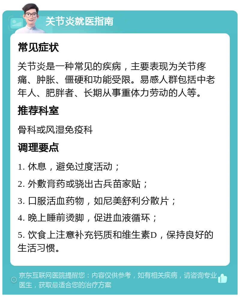 关节炎就医指南 常见症状 关节炎是一种常见的疾病，主要表现为关节疼痛、肿胀、僵硬和功能受限。易感人群包括中老年人、肥胖者、长期从事重体力劳动的人等。 推荐科室 骨科或风湿免疫科 调理要点 1. 休息，避免过度活动； 2. 外敷膏药或骁出古兵苗家贴； 3. 口服活血药物，如尼美舒利分散片； 4. 晚上睡前烫脚，促进血液循环； 5. 饮食上注意补充钙质和维生素D，保持良好的生活习惯。