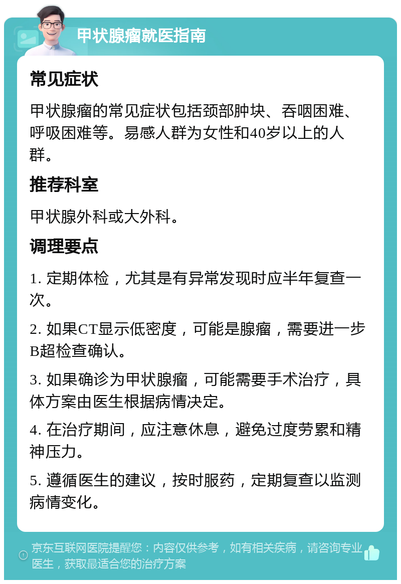 甲状腺瘤就医指南 常见症状 甲状腺瘤的常见症状包括颈部肿块、吞咽困难、呼吸困难等。易感人群为女性和40岁以上的人群。 推荐科室 甲状腺外科或大外科。 调理要点 1. 定期体检，尤其是有异常发现时应半年复查一次。 2. 如果CT显示低密度，可能是腺瘤，需要进一步B超检查确认。 3. 如果确诊为甲状腺瘤，可能需要手术治疗，具体方案由医生根据病情决定。 4. 在治疗期间，应注意休息，避免过度劳累和精神压力。 5. 遵循医生的建议，按时服药，定期复查以监测病情变化。