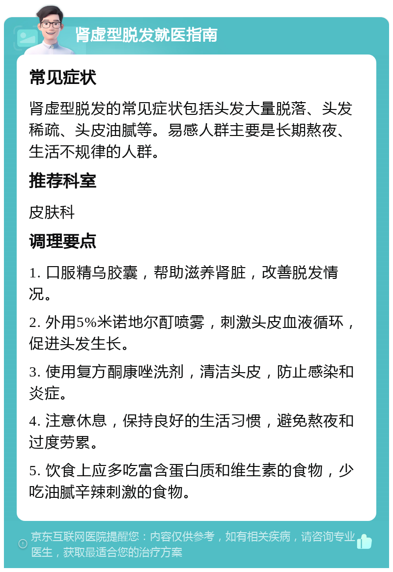 肾虚型脱发就医指南 常见症状 肾虚型脱发的常见症状包括头发大量脱落、头发稀疏、头皮油腻等。易感人群主要是长期熬夜、生活不规律的人群。 推荐科室 皮肤科 调理要点 1. 口服精乌胶囊，帮助滋养肾脏，改善脱发情况。 2. 外用5%米诺地尔酊喷雾，刺激头皮血液循环，促进头发生长。 3. 使用复方酮康唑洗剂，清洁头皮，防止感染和炎症。 4. 注意休息，保持良好的生活习惯，避免熬夜和过度劳累。 5. 饮食上应多吃富含蛋白质和维生素的食物，少吃油腻辛辣刺激的食物。