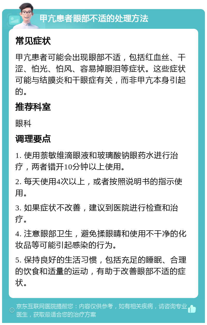 甲亢患者眼部不适的处理方法 常见症状 甲亢患者可能会出现眼部不适，包括红血丝、干涩、怕光、怕风、容易掉眼泪等症状。这些症状可能与结膜炎和干眼症有关，而非甲亢本身引起的。 推荐科室 眼科 调理要点 1. 使用萘敏维滴眼液和玻璃酸钠眼药水进行治疗，两者错开10分钟以上使用。 2. 每天使用4次以上，或者按照说明书的指示使用。 3. 如果症状不改善，建议到医院进行检查和治疗。 4. 注意眼部卫生，避免揉眼睛和使用不干净的化妆品等可能引起感染的行为。 5. 保持良好的生活习惯，包括充足的睡眠、合理的饮食和适量的运动，有助于改善眼部不适的症状。