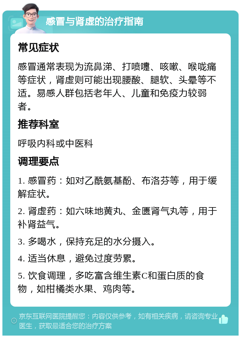 感冒与肾虚的治疗指南 常见症状 感冒通常表现为流鼻涕、打喷嚏、咳嗽、喉咙痛等症状，肾虚则可能出现腰酸、腿软、头晕等不适。易感人群包括老年人、儿童和免疫力较弱者。 推荐科室 呼吸内科或中医科 调理要点 1. 感冒药：如对乙酰氨基酚、布洛芬等，用于缓解症状。 2. 肾虚药：如六味地黄丸、金匮肾气丸等，用于补肾益气。 3. 多喝水，保持充足的水分摄入。 4. 适当休息，避免过度劳累。 5. 饮食调理，多吃富含维生素C和蛋白质的食物，如柑橘类水果、鸡肉等。