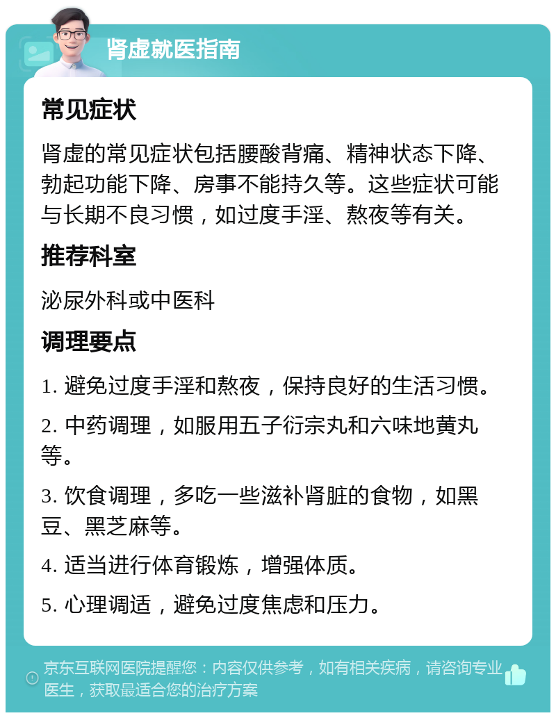 肾虚就医指南 常见症状 肾虚的常见症状包括腰酸背痛、精神状态下降、勃起功能下降、房事不能持久等。这些症状可能与长期不良习惯，如过度手淫、熬夜等有关。 推荐科室 泌尿外科或中医科 调理要点 1. 避免过度手淫和熬夜，保持良好的生活习惯。 2. 中药调理，如服用五子衍宗丸和六味地黄丸等。 3. 饮食调理，多吃一些滋补肾脏的食物，如黑豆、黑芝麻等。 4. 适当进行体育锻炼，增强体质。 5. 心理调适，避免过度焦虑和压力。