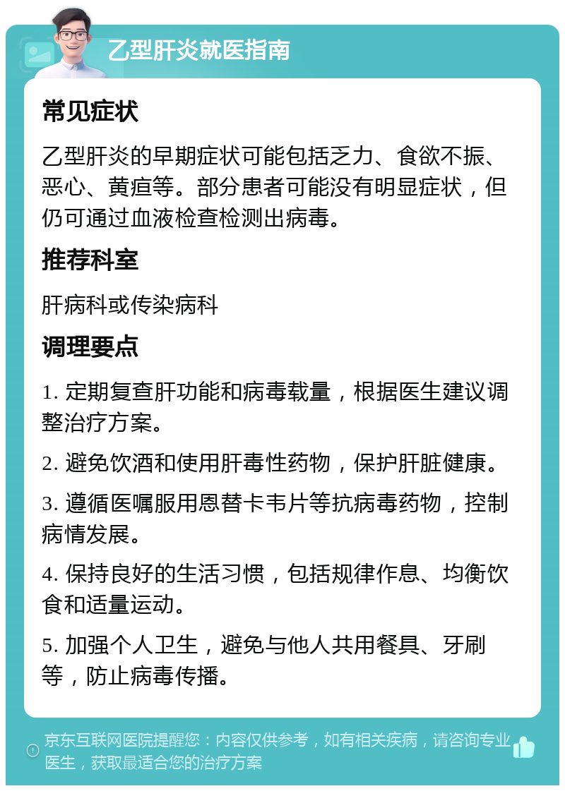 乙型肝炎就医指南 常见症状 乙型肝炎的早期症状可能包括乏力、食欲不振、恶心、黄疸等。部分患者可能没有明显症状，但仍可通过血液检查检测出病毒。 推荐科室 肝病科或传染病科 调理要点 1. 定期复查肝功能和病毒载量，根据医生建议调整治疗方案。 2. 避免饮酒和使用肝毒性药物，保护肝脏健康。 3. 遵循医嘱服用恩替卡韦片等抗病毒药物，控制病情发展。 4. 保持良好的生活习惯，包括规律作息、均衡饮食和适量运动。 5. 加强个人卫生，避免与他人共用餐具、牙刷等，防止病毒传播。