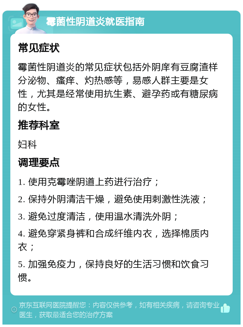 霉菌性阴道炎就医指南 常见症状 霉菌性阴道炎的常见症状包括外阴庠有豆腐渣样分泌物、瘙痒、灼热感等，易感人群主要是女性，尤其是经常使用抗生素、避孕药或有糖尿病的女性。 推荐科室 妇科 调理要点 1. 使用克霉唑阴道上药进行治疗； 2. 保持外阴清洁干燥，避免使用刺激性洗液； 3. 避免过度清洁，使用温水清洗外阴； 4. 避免穿紧身裤和合成纤维内衣，选择棉质内衣； 5. 加强免疫力，保持良好的生活习惯和饮食习惯。