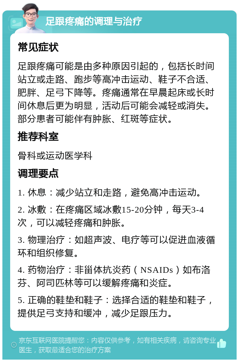 足跟疼痛的调理与治疗 常见症状 足跟疼痛可能是由多种原因引起的，包括长时间站立或走路、跑步等高冲击运动、鞋子不合适、肥胖、足弓下降等。疼痛通常在早晨起床或长时间休息后更为明显，活动后可能会减轻或消失。部分患者可能伴有肿胀、红斑等症状。 推荐科室 骨科或运动医学科 调理要点 1. 休息：减少站立和走路，避免高冲击运动。 2. 冰敷：在疼痛区域冰敷15-20分钟，每天3-4次，可以减轻疼痛和肿胀。 3. 物理治疗：如超声波、电疗等可以促进血液循环和组织修复。 4. 药物治疗：非甾体抗炎药（NSAIDs）如布洛芬、阿司匹林等可以缓解疼痛和炎症。 5. 正确的鞋垫和鞋子：选择合适的鞋垫和鞋子，提供足弓支持和缓冲，减少足跟压力。