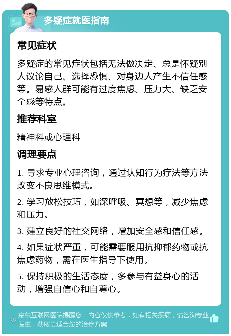 多疑症就医指南 常见症状 多疑症的常见症状包括无法做决定、总是怀疑别人议论自己、选择恐惧、对身边人产生不信任感等。易感人群可能有过度焦虑、压力大、缺乏安全感等特点。 推荐科室 精神科或心理科 调理要点 1. 寻求专业心理咨询，通过认知行为疗法等方法改变不良思维模式。 2. 学习放松技巧，如深呼吸、冥想等，减少焦虑和压力。 3. 建立良好的社交网络，增加安全感和信任感。 4. 如果症状严重，可能需要服用抗抑郁药物或抗焦虑药物，需在医生指导下使用。 5. 保持积极的生活态度，多参与有益身心的活动，增强自信心和自尊心。