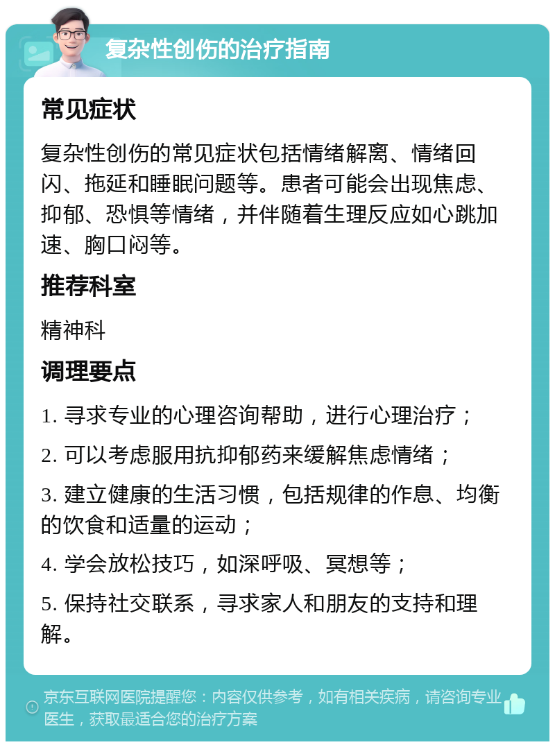 复杂性创伤的治疗指南 常见症状 复杂性创伤的常见症状包括情绪解离、情绪回闪、拖延和睡眠问题等。患者可能会出现焦虑、抑郁、恐惧等情绪，并伴随着生理反应如心跳加速、胸口闷等。 推荐科室 精神科 调理要点 1. 寻求专业的心理咨询帮助，进行心理治疗； 2. 可以考虑服用抗抑郁药来缓解焦虑情绪； 3. 建立健康的生活习惯，包括规律的作息、均衡的饮食和适量的运动； 4. 学会放松技巧，如深呼吸、冥想等； 5. 保持社交联系，寻求家人和朋友的支持和理解。