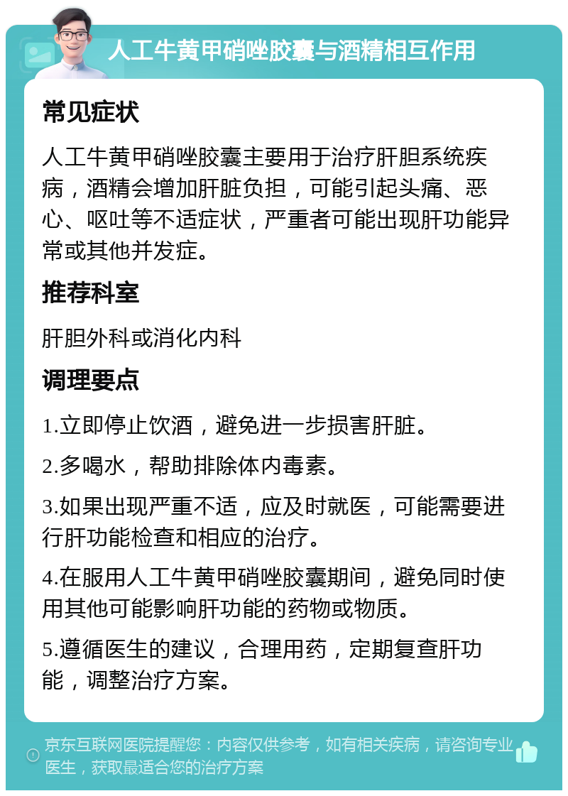 人工牛黄甲硝唑胶囊与酒精相互作用 常见症状 人工牛黄甲硝唑胶囊主要用于治疗肝胆系统疾病，酒精会增加肝脏负担，可能引起头痛、恶心、呕吐等不适症状，严重者可能出现肝功能异常或其他并发症。 推荐科室 肝胆外科或消化内科 调理要点 1.立即停止饮酒，避免进一步损害肝脏。 2.多喝水，帮助排除体内毒素。 3.如果出现严重不适，应及时就医，可能需要进行肝功能检查和相应的治疗。 4.在服用人工牛黄甲硝唑胶囊期间，避免同时使用其他可能影响肝功能的药物或物质。 5.遵循医生的建议，合理用药，定期复查肝功能，调整治疗方案。