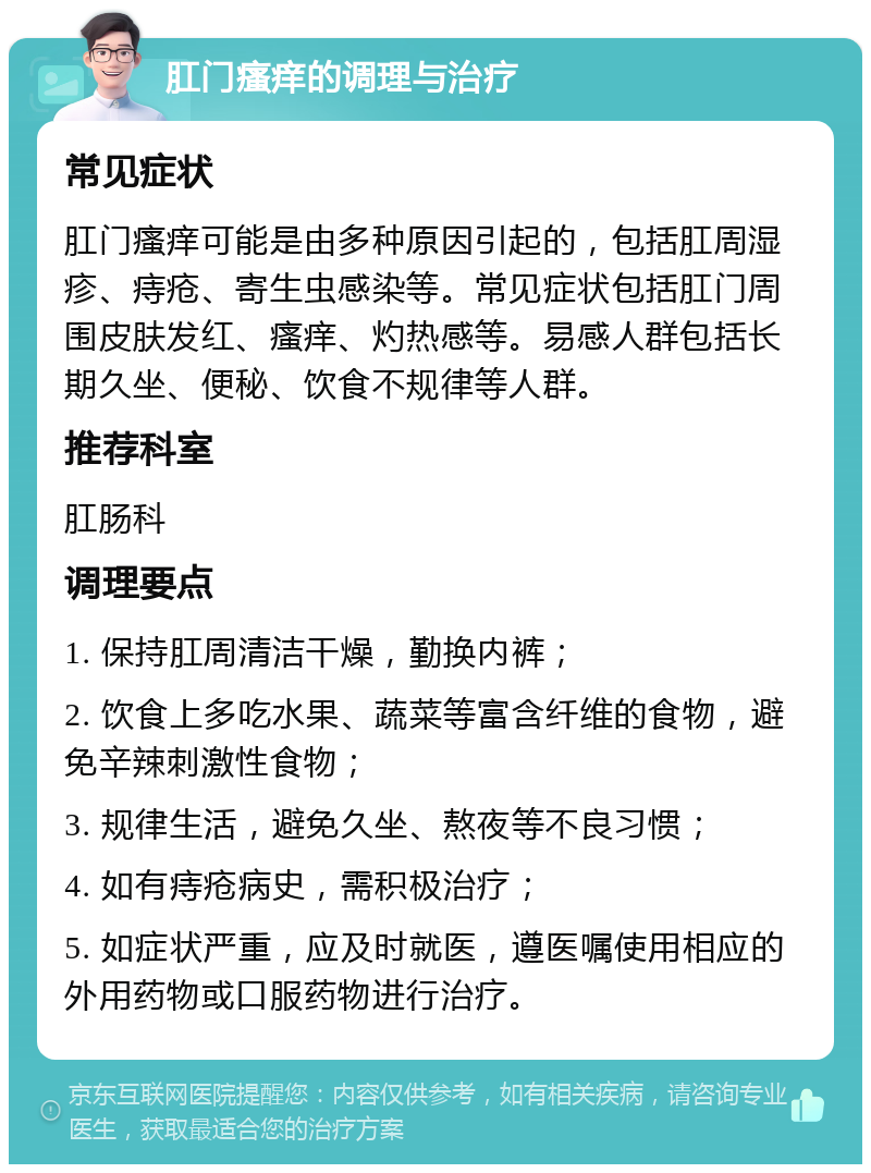 肛门瘙痒的调理与治疗 常见症状 肛门瘙痒可能是由多种原因引起的，包括肛周湿疹、痔疮、寄生虫感染等。常见症状包括肛门周围皮肤发红、瘙痒、灼热感等。易感人群包括长期久坐、便秘、饮食不规律等人群。 推荐科室 肛肠科 调理要点 1. 保持肛周清洁干燥，勤换内裤； 2. 饮食上多吃水果、蔬菜等富含纤维的食物，避免辛辣刺激性食物； 3. 规律生活，避免久坐、熬夜等不良习惯； 4. 如有痔疮病史，需积极治疗； 5. 如症状严重，应及时就医，遵医嘱使用相应的外用药物或口服药物进行治疗。