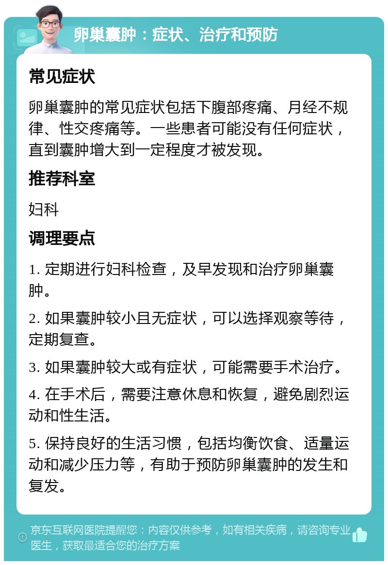 卵巢囊肿：症状、治疗和预防 常见症状 卵巢囊肿的常见症状包括下腹部疼痛、月经不规律、性交疼痛等。一些患者可能没有任何症状，直到囊肿增大到一定程度才被发现。 推荐科室 妇科 调理要点 1. 定期进行妇科检查，及早发现和治疗卵巢囊肿。 2. 如果囊肿较小且无症状，可以选择观察等待，定期复查。 3. 如果囊肿较大或有症状，可能需要手术治疗。 4. 在手术后，需要注意休息和恢复，避免剧烈运动和性生活。 5. 保持良好的生活习惯，包括均衡饮食、适量运动和减少压力等，有助于预防卵巢囊肿的发生和复发。