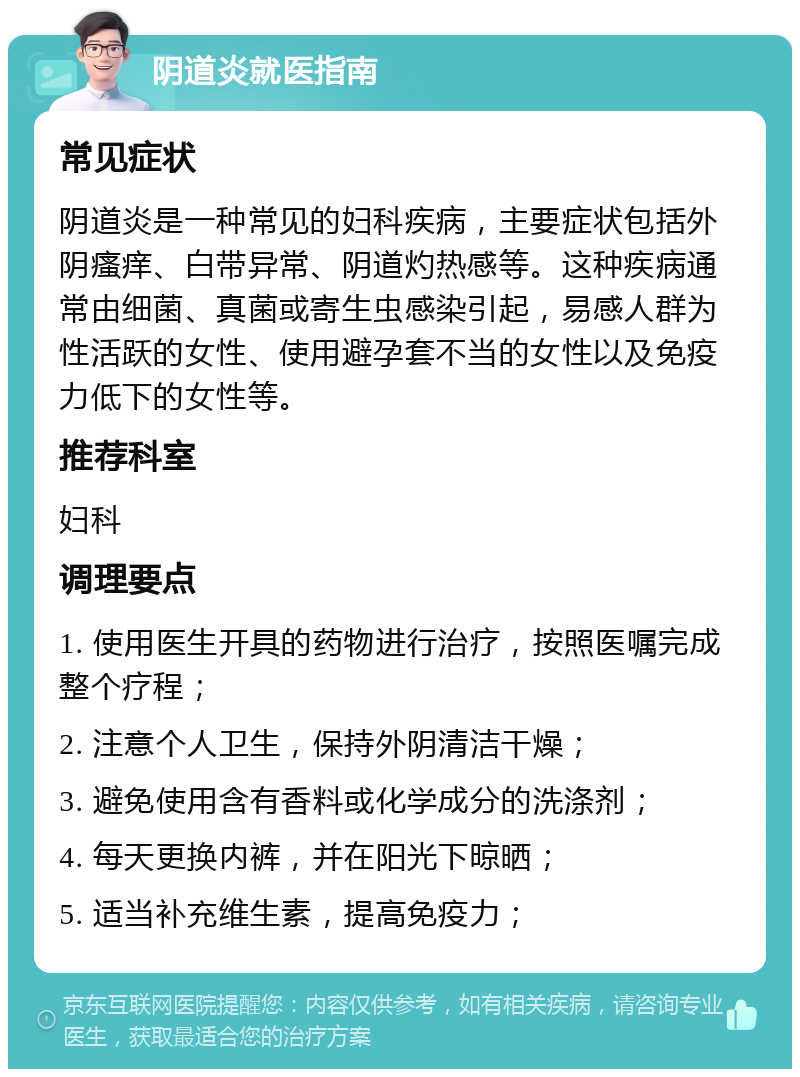 阴道炎就医指南 常见症状 阴道炎是一种常见的妇科疾病，主要症状包括外阴瘙痒、白带异常、阴道灼热感等。这种疾病通常由细菌、真菌或寄生虫感染引起，易感人群为性活跃的女性、使用避孕套不当的女性以及免疫力低下的女性等。 推荐科室 妇科 调理要点 1. 使用医生开具的药物进行治疗，按照医嘱完成整个疗程； 2. 注意个人卫生，保持外阴清洁干燥； 3. 避免使用含有香料或化学成分的洗涤剂； 4. 每天更换内裤，并在阳光下晾晒； 5. 适当补充维生素，提高免疫力；