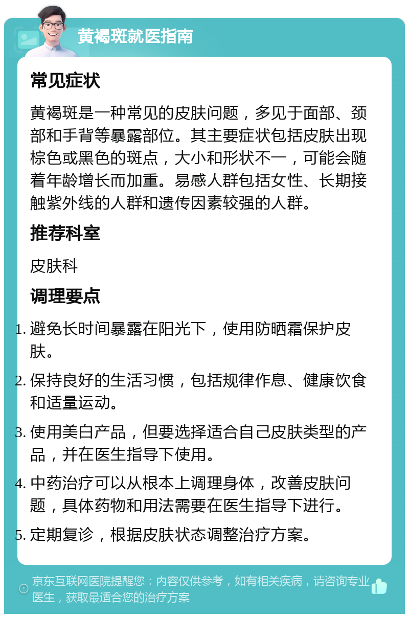 黄褐斑就医指南 常见症状 黄褐斑是一种常见的皮肤问题，多见于面部、颈部和手背等暴露部位。其主要症状包括皮肤出现棕色或黑色的斑点，大小和形状不一，可能会随着年龄增长而加重。易感人群包括女性、长期接触紫外线的人群和遗传因素较强的人群。 推荐科室 皮肤科 调理要点 避免长时间暴露在阳光下，使用防晒霜保护皮肤。 保持良好的生活习惯，包括规律作息、健康饮食和适量运动。 使用美白产品，但要选择适合自己皮肤类型的产品，并在医生指导下使用。 中药治疗可以从根本上调理身体，改善皮肤问题，具体药物和用法需要在医生指导下进行。 定期复诊，根据皮肤状态调整治疗方案。