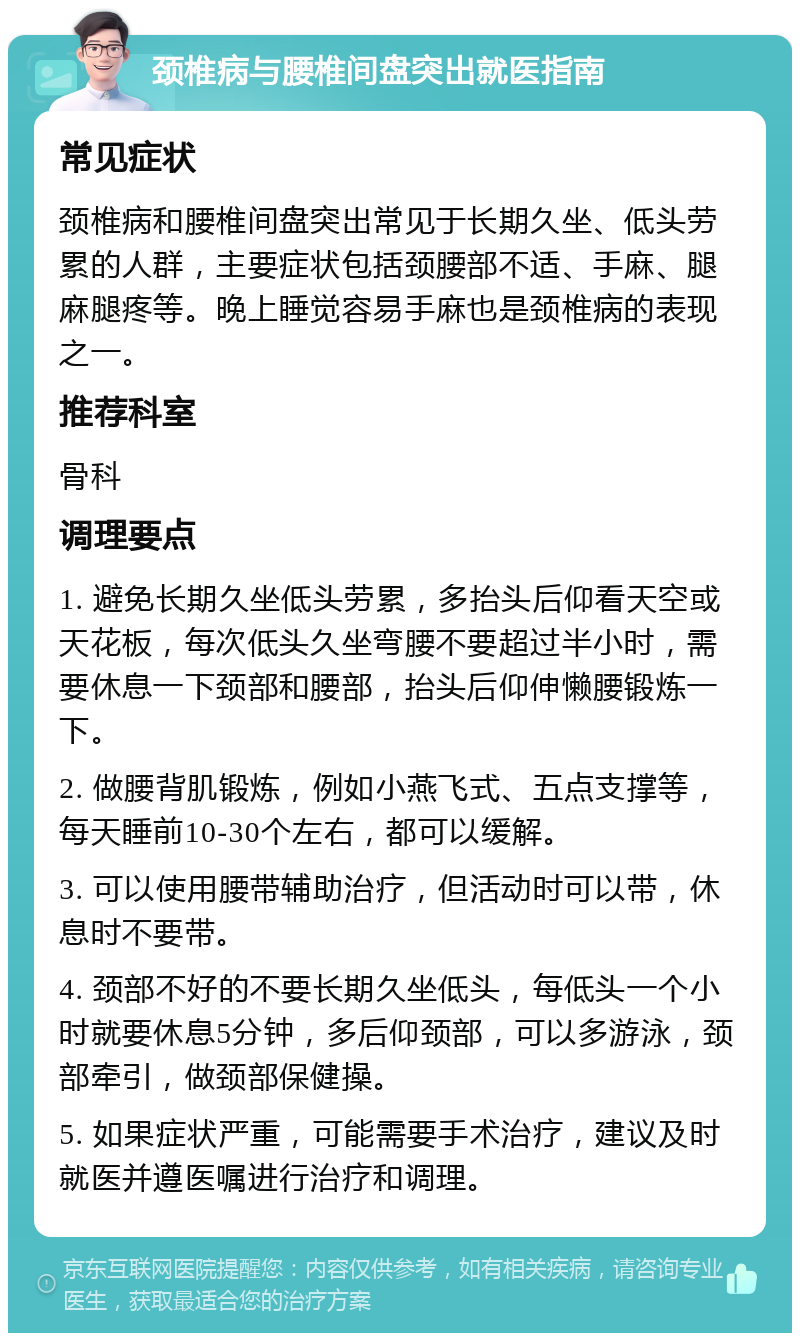 颈椎病与腰椎间盘突出就医指南 常见症状 颈椎病和腰椎间盘突出常见于长期久坐、低头劳累的人群，主要症状包括颈腰部不适、手麻、腿麻腿疼等。晚上睡觉容易手麻也是颈椎病的表现之一。 推荐科室 骨科 调理要点 1. 避免长期久坐低头劳累，多抬头后仰看天空或天花板，每次低头久坐弯腰不要超过半小时，需要休息一下颈部和腰部，抬头后仰伸懒腰锻炼一下。 2. 做腰背肌锻炼，例如小燕飞式、五点支撑等，每天睡前10-30个左右，都可以缓解。 3. 可以使用腰带辅助治疗，但活动时可以带，休息时不要带。 4. 颈部不好的不要长期久坐低头，每低头一个小时就要休息5分钟，多后仰颈部，可以多游泳，颈部牵引，做颈部保健操。 5. 如果症状严重，可能需要手术治疗，建议及时就医并遵医嘱进行治疗和调理。