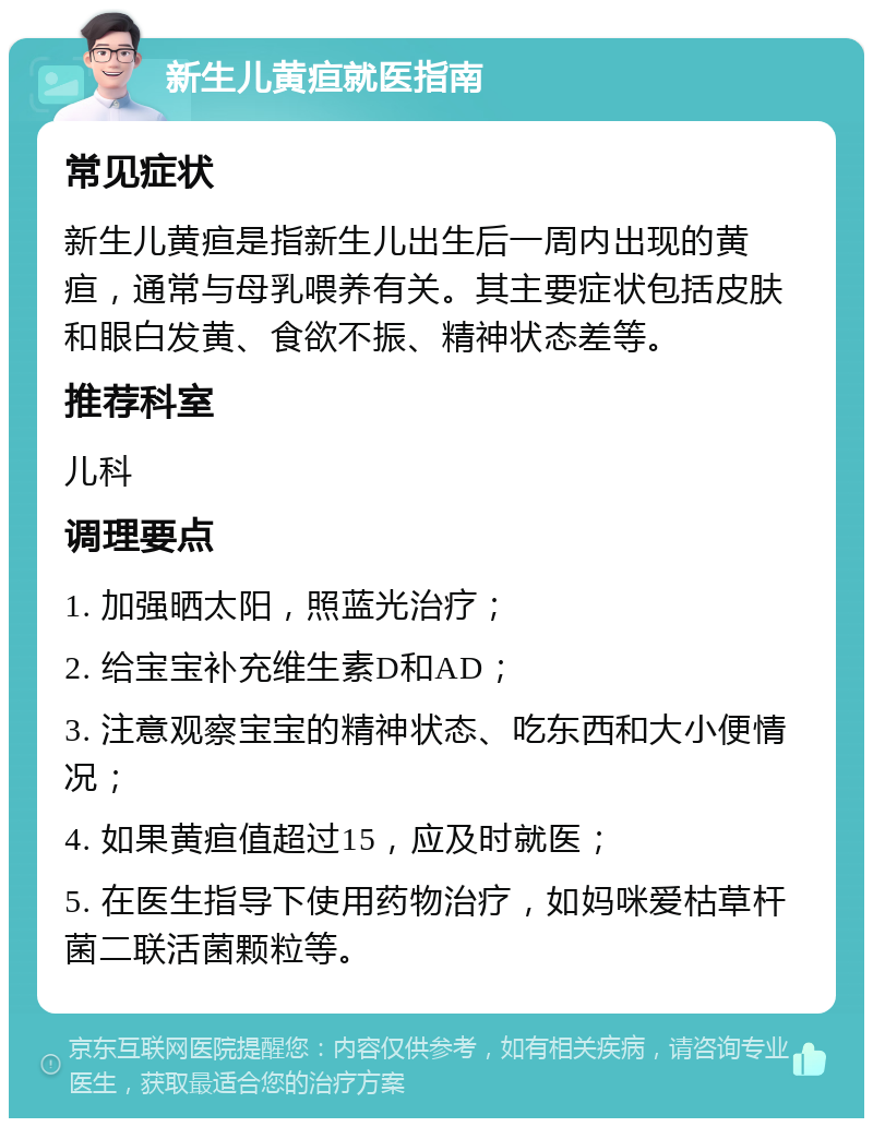 新生儿黄疸就医指南 常见症状 新生儿黄疸是指新生儿出生后一周内出现的黄疸，通常与母乳喂养有关。其主要症状包括皮肤和眼白发黄、食欲不振、精神状态差等。 推荐科室 儿科 调理要点 1. 加强晒太阳，照蓝光治疗； 2. 给宝宝补充维生素D和AD； 3. 注意观察宝宝的精神状态、吃东西和大小便情况； 4. 如果黄疸值超过15，应及时就医； 5. 在医生指导下使用药物治疗，如妈咪爱枯草杆菌二联活菌颗粒等。