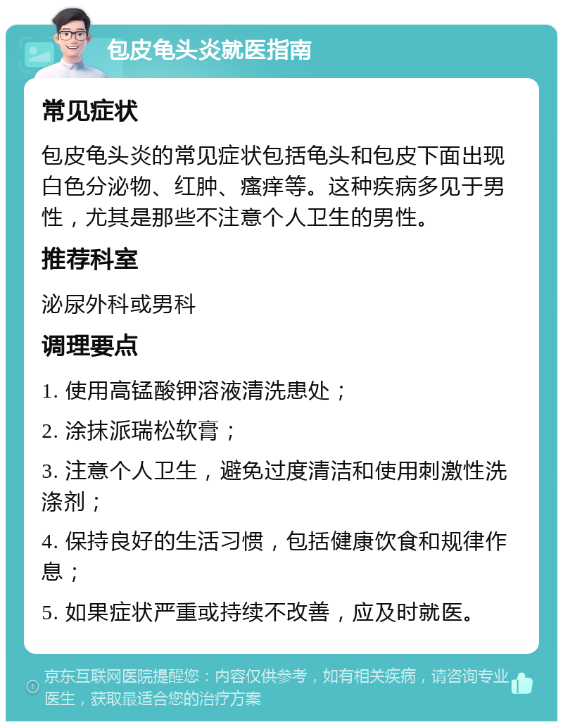 包皮龟头炎就医指南 常见症状 包皮龟头炎的常见症状包括龟头和包皮下面出现白色分泌物、红肿、瘙痒等。这种疾病多见于男性，尤其是那些不注意个人卫生的男性。 推荐科室 泌尿外科或男科 调理要点 1. 使用高锰酸钾溶液清洗患处； 2. 涂抹派瑞松软膏； 3. 注意个人卫生，避免过度清洁和使用刺激性洗涤剂； 4. 保持良好的生活习惯，包括健康饮食和规律作息； 5. 如果症状严重或持续不改善，应及时就医。