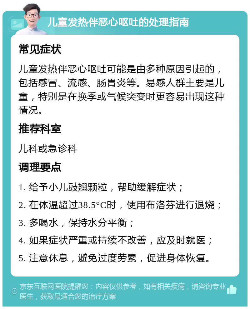 儿童发热伴恶心呕吐的处理指南 常见症状 儿童发热伴恶心呕吐可能是由多种原因引起的，包括感冒、流感、肠胃炎等。易感人群主要是儿童，特别是在换季或气候突变时更容易出现这种情况。 推荐科室 儿科或急诊科 调理要点 1. 给予小儿豉翘颗粒，帮助缓解症状； 2. 在体温超过38.5°C时，使用布洛芬进行退烧； 3. 多喝水，保持水分平衡； 4. 如果症状严重或持续不改善，应及时就医； 5. 注意休息，避免过度劳累，促进身体恢复。