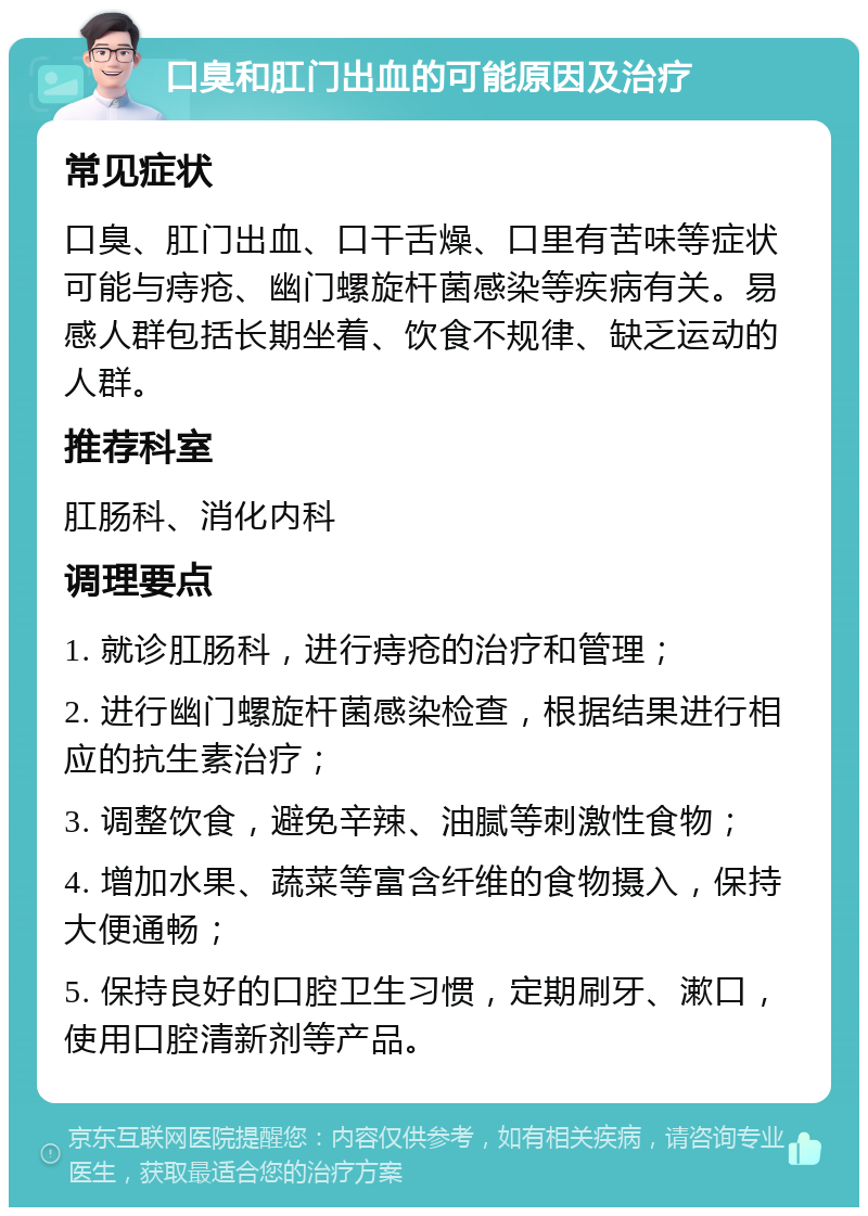 口臭和肛门出血的可能原因及治疗 常见症状 口臭、肛门出血、口干舌燥、口里有苦味等症状可能与痔疮、幽门螺旋杆菌感染等疾病有关。易感人群包括长期坐着、饮食不规律、缺乏运动的人群。 推荐科室 肛肠科、消化内科 调理要点 1. 就诊肛肠科，进行痔疮的治疗和管理； 2. 进行幽门螺旋杆菌感染检查，根据结果进行相应的抗生素治疗； 3. 调整饮食，避免辛辣、油腻等刺激性食物； 4. 增加水果、蔬菜等富含纤维的食物摄入，保持大便通畅； 5. 保持良好的口腔卫生习惯，定期刷牙、漱口，使用口腔清新剂等产品。